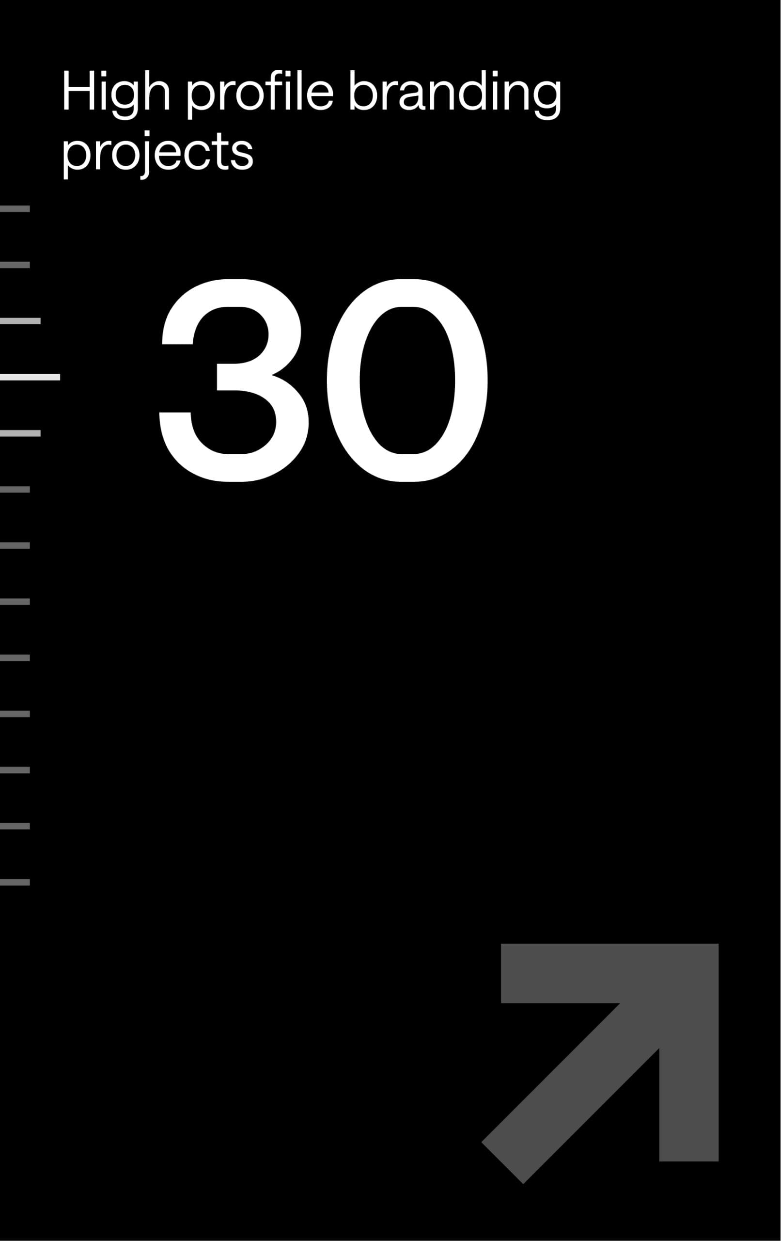 Black background with white text stating "High profile branding projects" at the top left, large number "30" in the center, and a grey arrow pointing up and right in the bottom right corner. Thin white lines run vertically on the left.